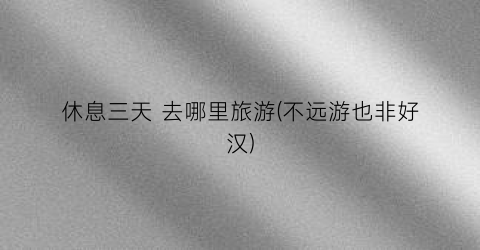 休息三天 去哪里旅游(不远游也非好汉)